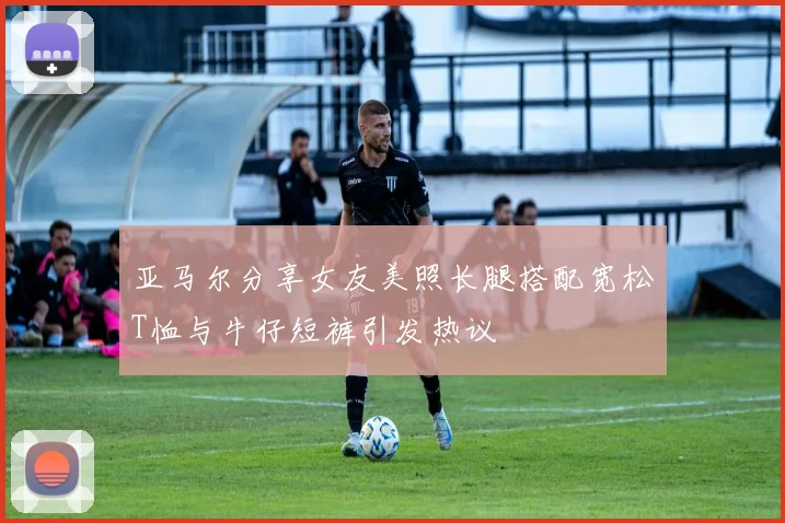亚马尔分享女友美照长腿搭配宽松T恤与牛仔短裤引发热议