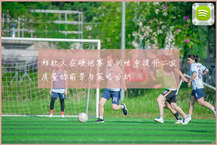 郑钦文在硬地赛后训练中提升二发质量的前景与策略分析