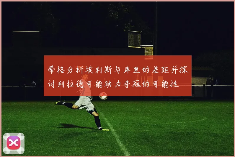 蒂格分析埃利斯与库里的差距并探讨利拉德可能助力夺冠的可能性
