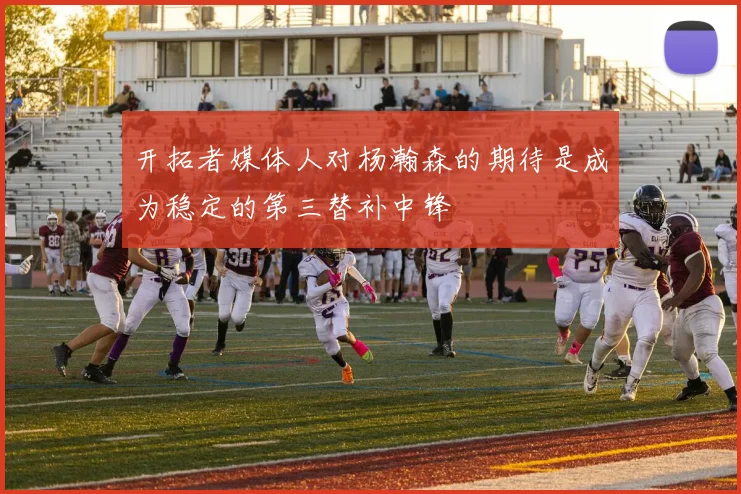 开拓者媒体人对杨瀚森的期待是成为稳定的第三替补中锋