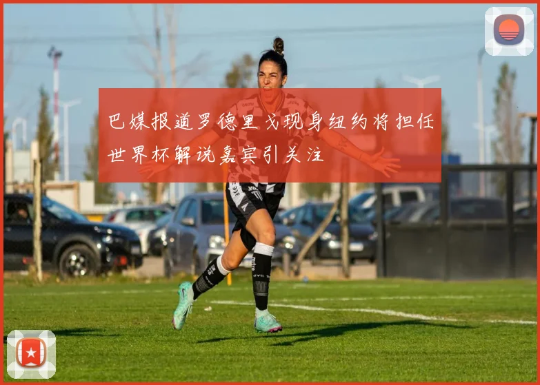巴媒报道罗德里戈现身纽约将担任世界杯解说嘉宾引关注