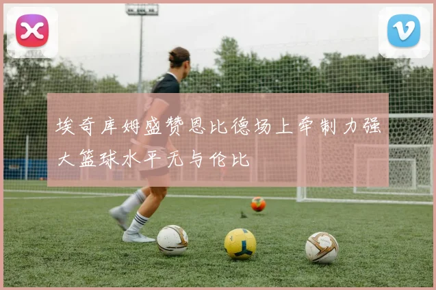 埃奇库姆盛赞恩比德场上牵制力强大篮球水平无与伦比