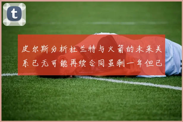 皮尔斯分析杜兰特与火箭的未来关系已无可能再续合同虽剩一年但已破裂