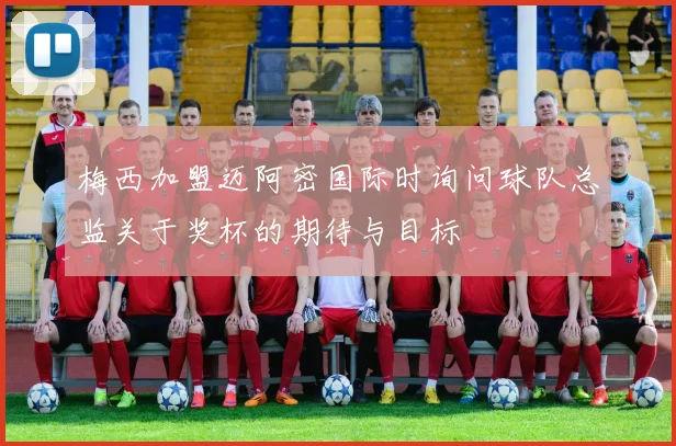 梅西加盟迈阿密国际时询问球队总监关于奖杯的期待与目标