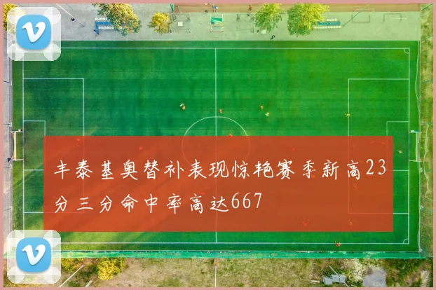 丰泰基奥替补表现惊艳赛季新高23分三分命中率高达667